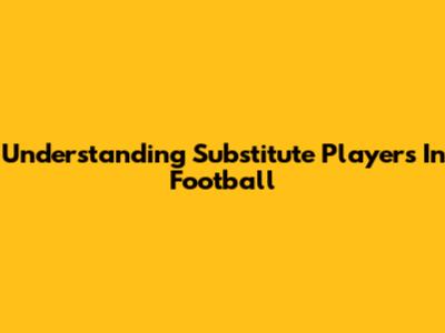 Understanding Substitute Players In Football