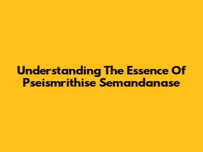 Understanding The Essence Of Pseismrithise Semandanase