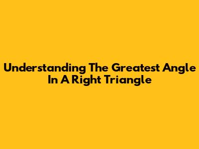 Understanding The Greatest Angle In A Right Triangle