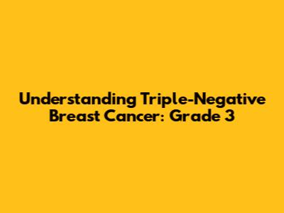 Understanding Triple-Negative Breast Cancer: Grade 3