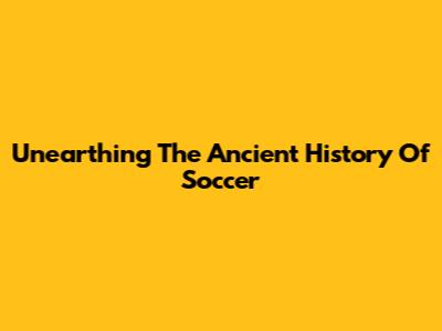 Unearthing The Ancient History Of Soccer