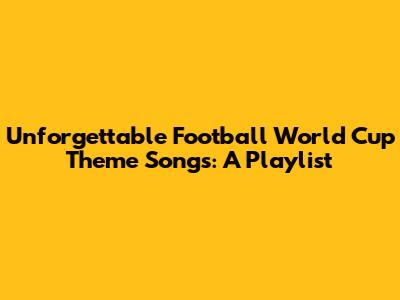 Unforgettable Football World Cup Theme Songs: A Playlist