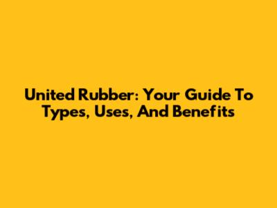 United Rubber: Your Guide To Types, Uses, And Benefits