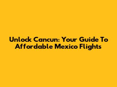 Unlock Cancun: Your Guide To Affordable Mexico Flights