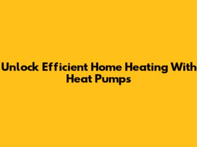 Unlock Efficient Home Heating With Heat Pumps