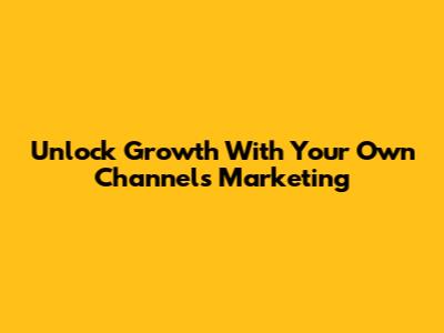 Unlock Growth With Your Own Channels Marketing