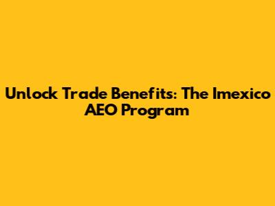 Unlock Trade Benefits: The Imexico AEO Program