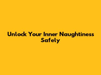 Unlock Your Inner Naughtiness Safely