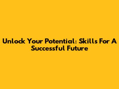 Unlock Your Potential: Skills For A Successful Future