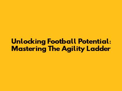 Unlocking Football Potential: Mastering The Agility Ladder