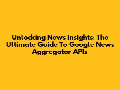 Unlocking News Insights: The Ultimate Guide To Google News Aggregator APIs