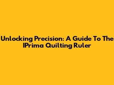 Unlocking Precision: A Guide To The IPrima Quilting Ruler