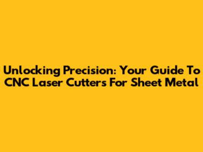 Unlocking Precision: Your Guide To CNC Laser Cutters For Sheet Metal