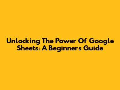 Unlocking The Power Of Google Sheets: A Beginner's Guide