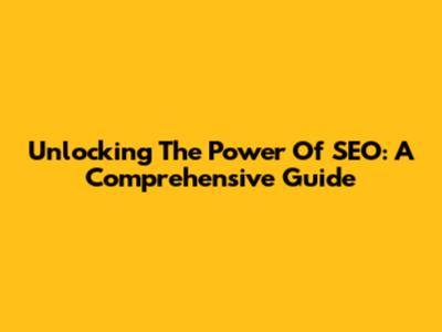 Unlocking The Power Of SEO: A Comprehensive Guide