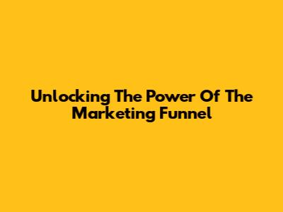 Unlocking The Power Of The Marketing Funnel