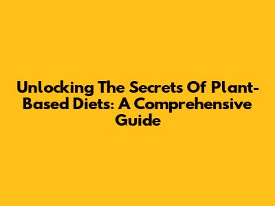 Unlocking The Secrets Of Plant-Based Diets: A Comprehensive Guide
