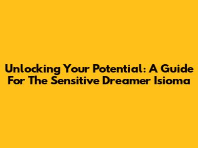 Unlocking Your Potential: A Guide For The Sensitive Dreamer Isioma
