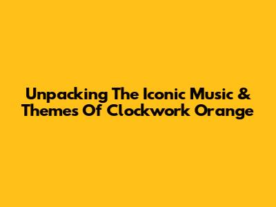 Unpacking The Iconic Music & Themes Of Clockwork Orange