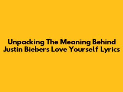 Unpacking The Meaning Behind Justin Bieber's 'Love Yourself' Lyrics