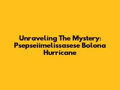 Unraveling The Mystery: Psepseiimelissasese Bolona Hurricane