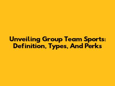 Unveiling Group Team Sports: Definition, Types, And Perks