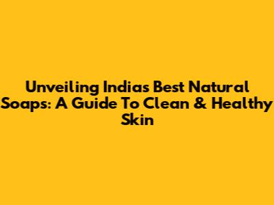 Unveiling India's Best Natural Soaps: A Guide To Clean & Healthy Skin