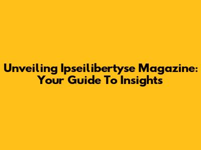 Unveiling Ipseilibertyse Magazine: Your Guide To Insights