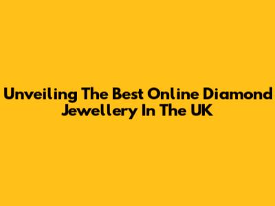 Unveiling The Best Online Diamond Jewellery In The UK
