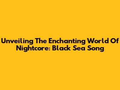 Unveiling The Enchanting World Of Nightcore: Black Sea Song
