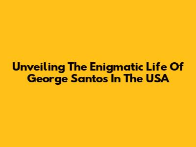 Unveiling The Enigmatic Life Of George Santos In The USA