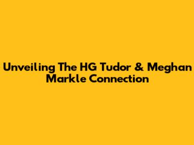 Unveiling The HG Tudor & Meghan Markle Connection