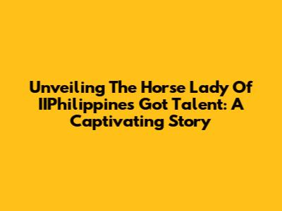 Unveiling The Horse Lady Of IIPhilippines Got Talent: A Captivating Story