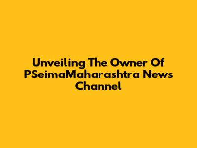 Unveiling The Owner Of PSeimaMaharashtra News Channel