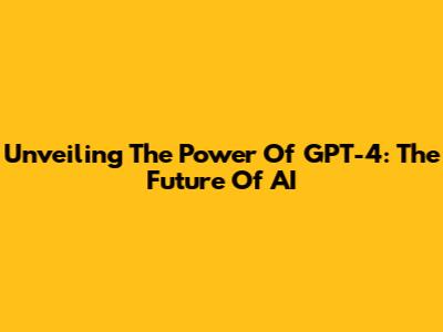 Unveiling The Power Of GPT-4: The Future Of AI