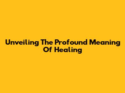 Unveiling The Profound Meaning Of Healing