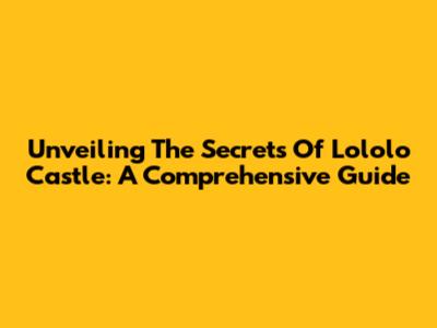 Unveiling The Secrets Of Lololo Castle: A Comprehensive Guide