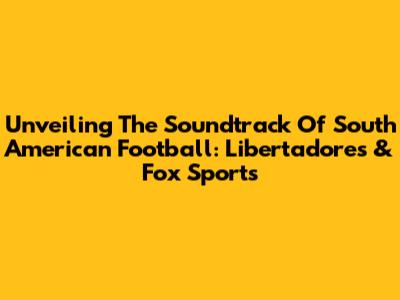 Unveiling The Soundtrack Of South American Football: Libertadores & Fox Sports