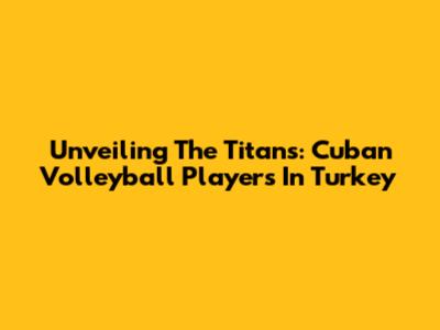 Unveiling The Titans: Cuban Volleyball Players In Turkey