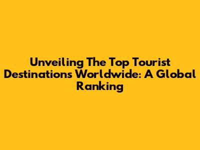 Unveiling The Top Tourist Destinations Worldwide: A Global Ranking