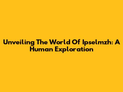 Unveiling The World Of Ipselmzh: A Human Exploration