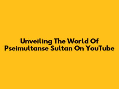 Unveiling The World Of Pseimultanse Sultan On YouTube