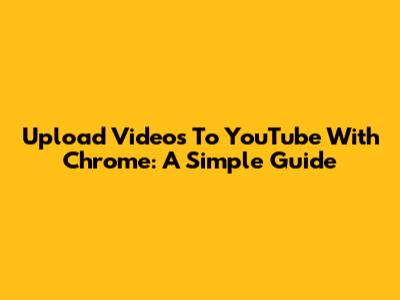 Upload Videos To YouTube With Chrome: A Simple Guide