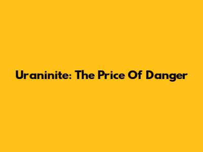 Uraninite: The Price Of Danger