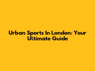 Urban Sports In London: Your Ultimate Guide