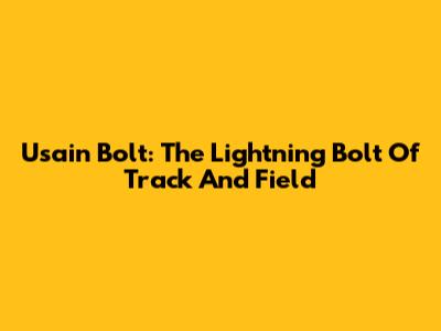 Usain Bolt: The Lightning Bolt Of Track And Field