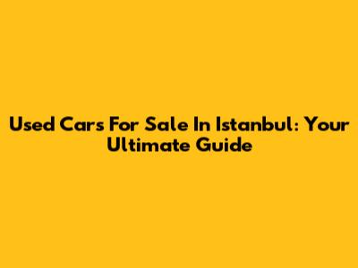 Used Cars For Sale In Istanbul: Your Ultimate Guide