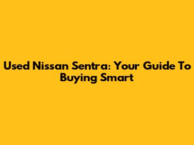 Used Nissan Sentra: Your Guide To Buying Smart