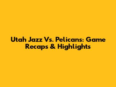 Utah Jazz Vs. Pelicans: Game Recaps & Highlights