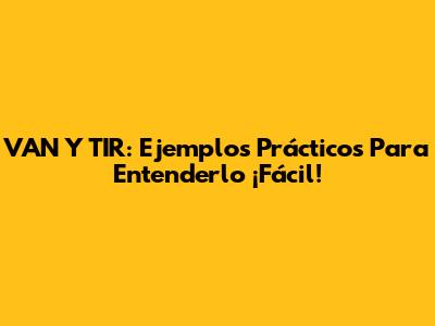 VAN Y TIR: Ejemplos Prácticos Para Entenderlo ¡Fácil!